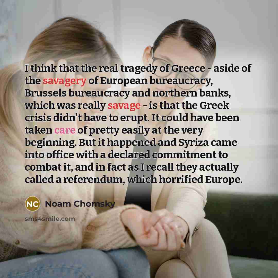 “I think that the real tragedy of Greece - aside of the savagery of European bureaucracy, Brussels bureaucracy and northern banks, which was really savage - is that the Greek crisis didn't have to erupt. It could have been taken care of pretty easily at the very beginning. But it happened and…” quote by Noam Chomsky