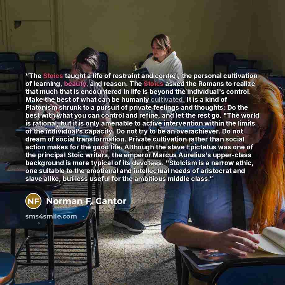 “The Stoics taught a life of restraint and control, the personal cultivation of learning, beauty, and reason. The Stoics asked the Romans to realize that much that is encountered in life is beyond the individual's control. Make the best of what can be humanly cultivated. It is a kind of Platonism…” quote by Norman F. Cantor