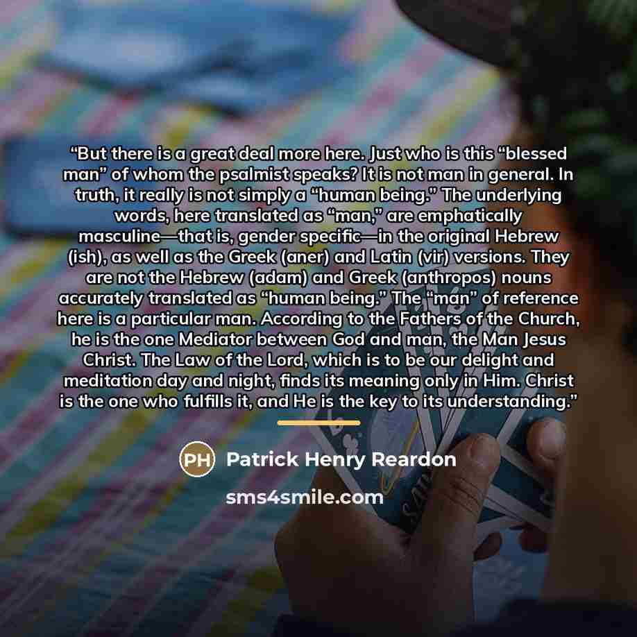 “But there is a great deal more here. Just who is this “blessed man” of whom the psalmist speaks? It is not man in general. In truth, it really is not simply a “human being.” The underlying words, here translated as “man,” are emphatically masculine—that is, gender specific—in the original Hebrew…” quote by Patrick Henry Reardon