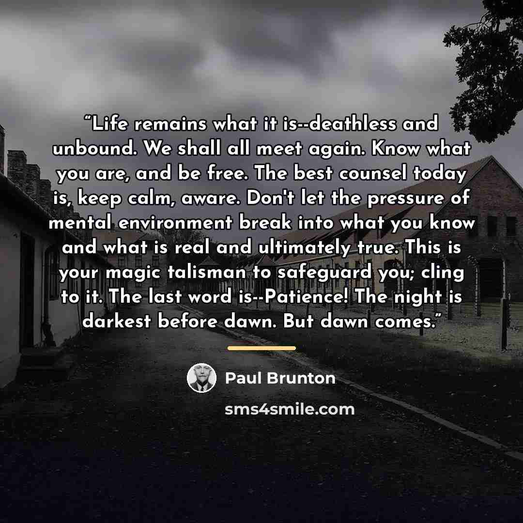 “Life remains what it is--deathless and unbound. We shall all meet again. Know what you are, and be free. The best counsel today is, keep calm, aware. Don't let the pressure of mental environment break into what you know and what is real and ultimately true. This is your magic talisman to safeguard…” quote by Paul Brunton