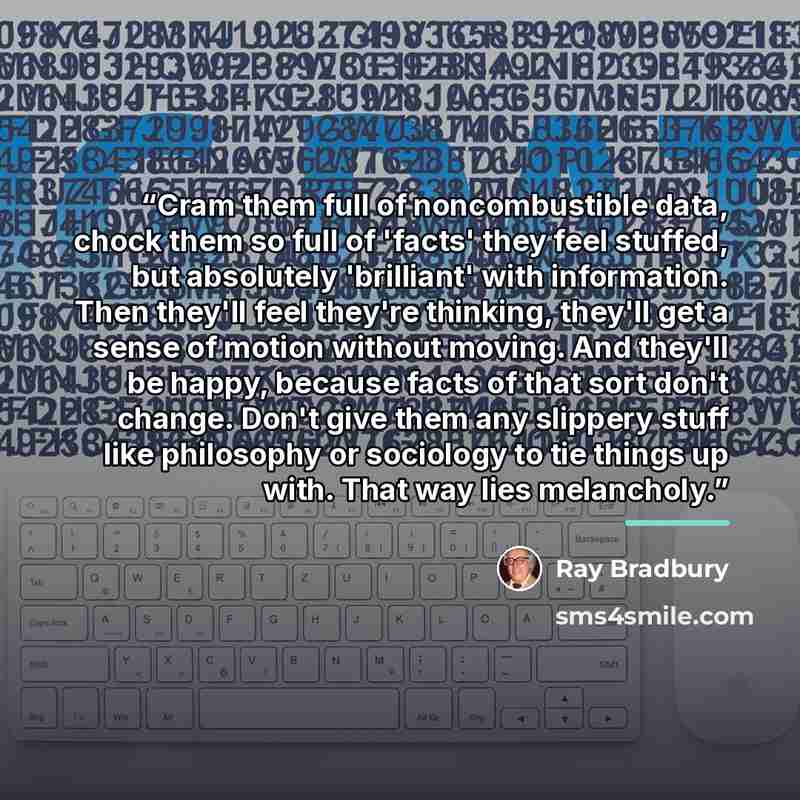 “Cram them full of noncombustible data, chock them so full of 'facts' they feel stuffed, but absolutely 'brilliant' with information. Then they'll feel they're thinking, they'll get a sense of motion without moving. And they'll be happy, because facts of that sort don't change. Don't give them any…” quote by Ray Bradbury