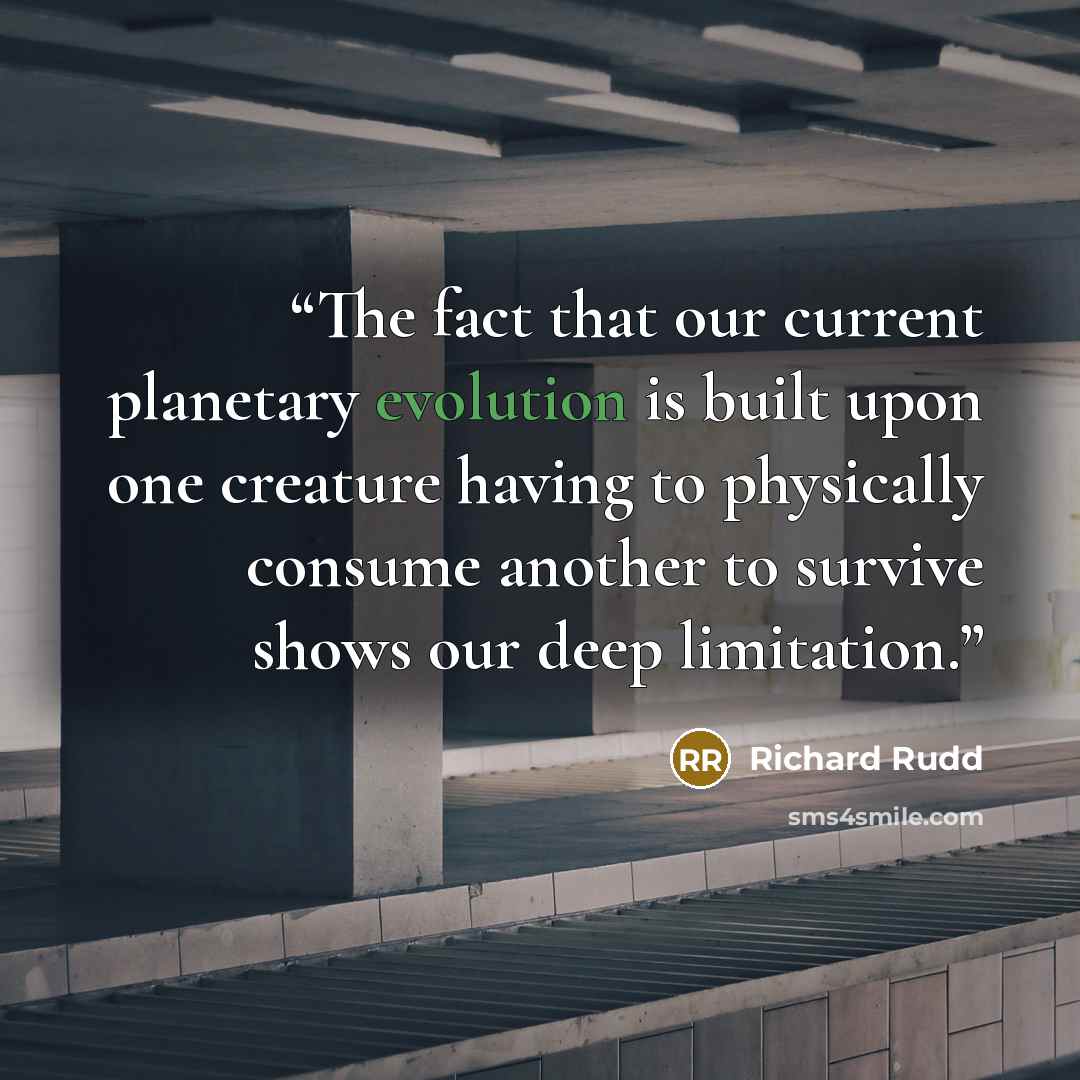 “The fact that our current planetary evolution is built upon one creature having to physically consume another to survive shows our deep limitation.” quote by Richard Rudd