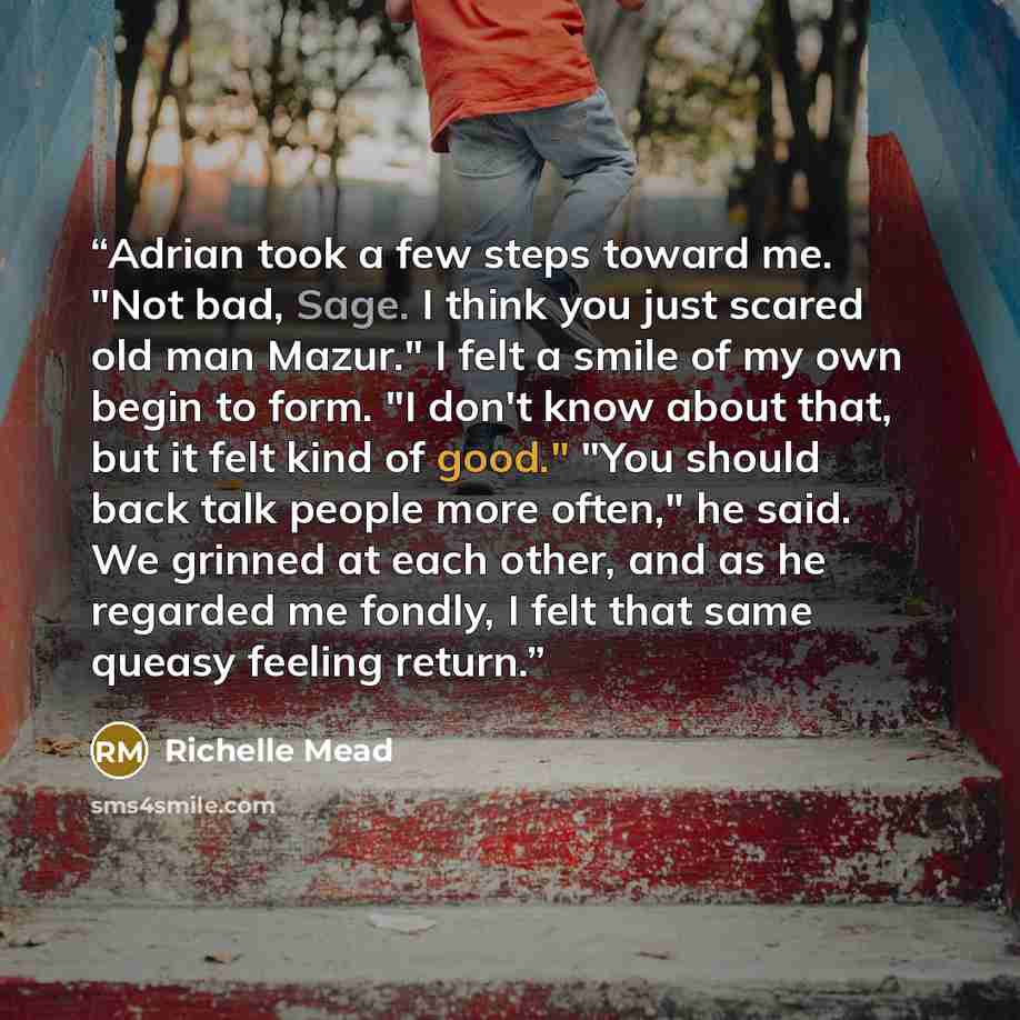 “Adrian took a few steps toward me. "Not bad, Sage. I think you just scared old man Mazur." I felt a smile of my own begin to form. "I don't know about that, but it felt kind of good." "You should back talk people more often," he said. We grinned at each other, and as he regarded me fondly, I felt…” quote by Richelle Mead