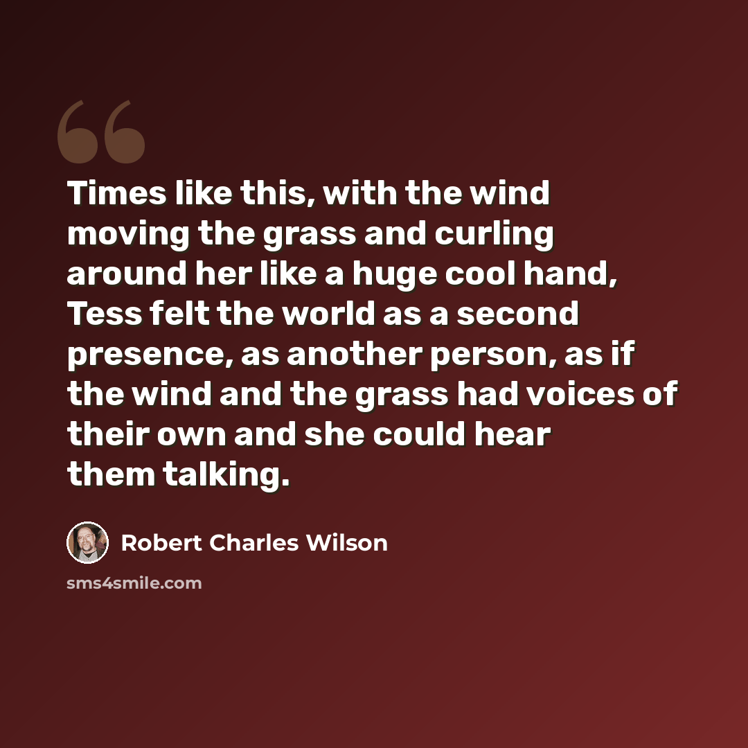 “Times like this, with the wind moving the grass and curling around her like a huge cool hand, Tess felt the world as a second presence, as another person, as if the wind and the grass had voices of their own and she could hear them talking.” quote by Robert Charles Wilson