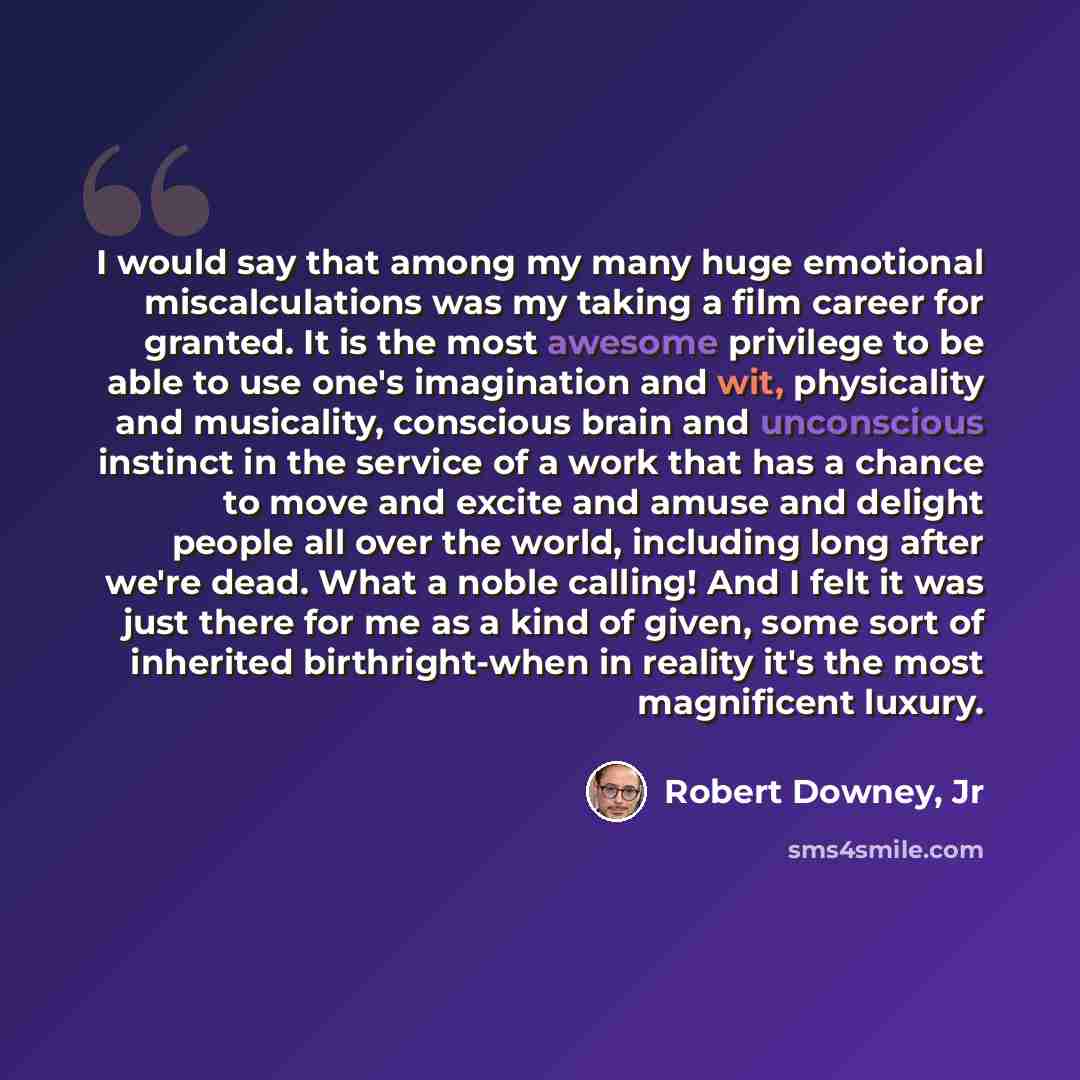 “I would say that among my many huge emotional miscalculations was my taking a film career for granted. It is the most awesome privilege to be able to use one's imagination and wit, physicality and musicality, conscious brain and unconscious instinct in the service of a work that has a chance to…” quote by Robert Downey, Jr