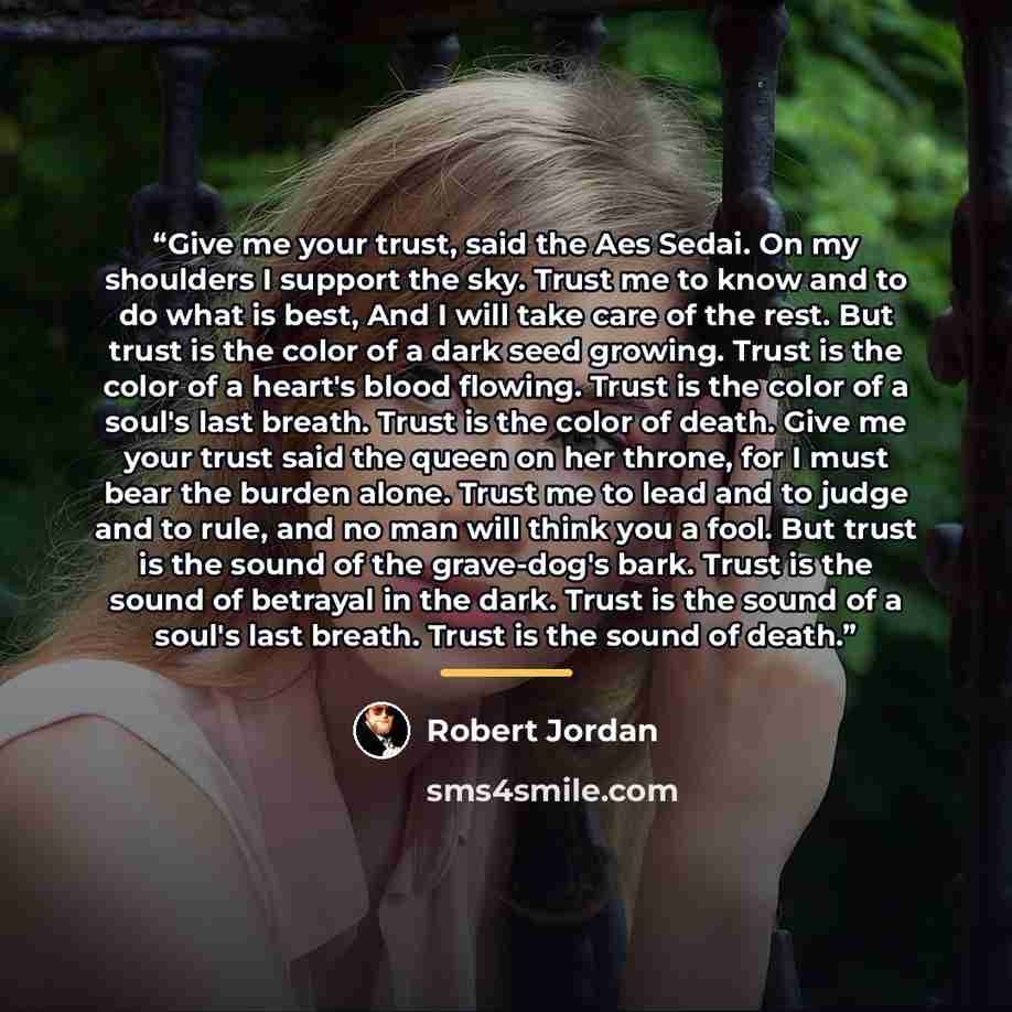 “Give me your trust, said the Aes Sedai. On my shoulders I support the sky. Trust me to know and to do what is best, And I will take care of the rest. But trust is the color of a dark seed growing. Trust is the color of a heart's blood flowing. Trust is the color of a soul's last breath. Trust is…” quote by Robert Jordan