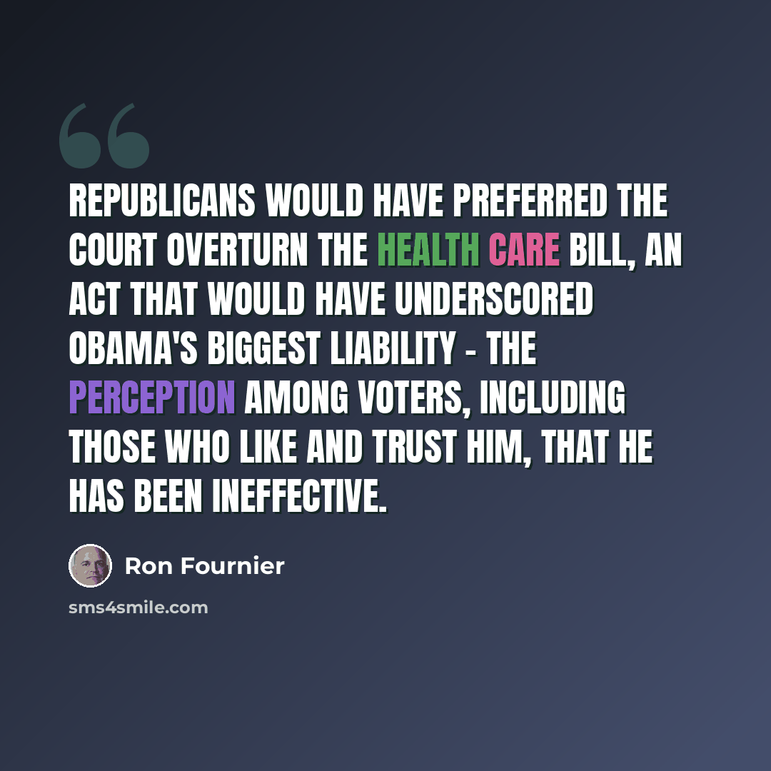 “Republicans would have preferred the court overturn the health care bill, an act that would have underscored Obama's biggest liability - the perception among voters, including those who like and trust him, that he has been ineffective.” quote by Ron Fournier