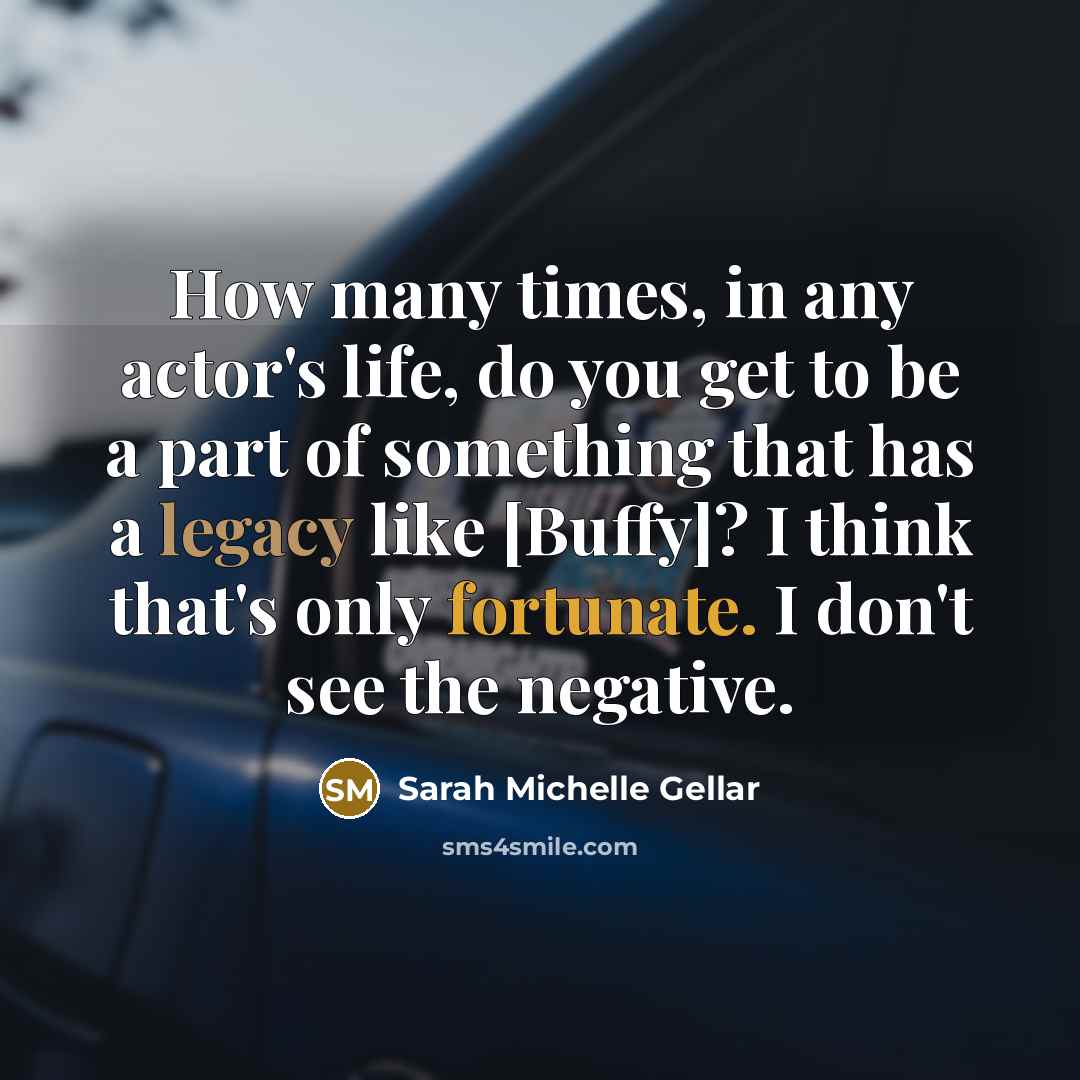 “How many times, in any actor's life, do you get to be a part of something that has a legacy like [Buffy]? I think that's only fortunate. I don't see the negative.” quote by Sarah Michelle Gellar