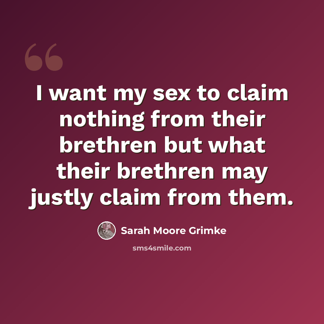 “I want my sex to claim nothing from their brethren but what their brethren may justly claim from them.” quote by Sarah Moore Grimke