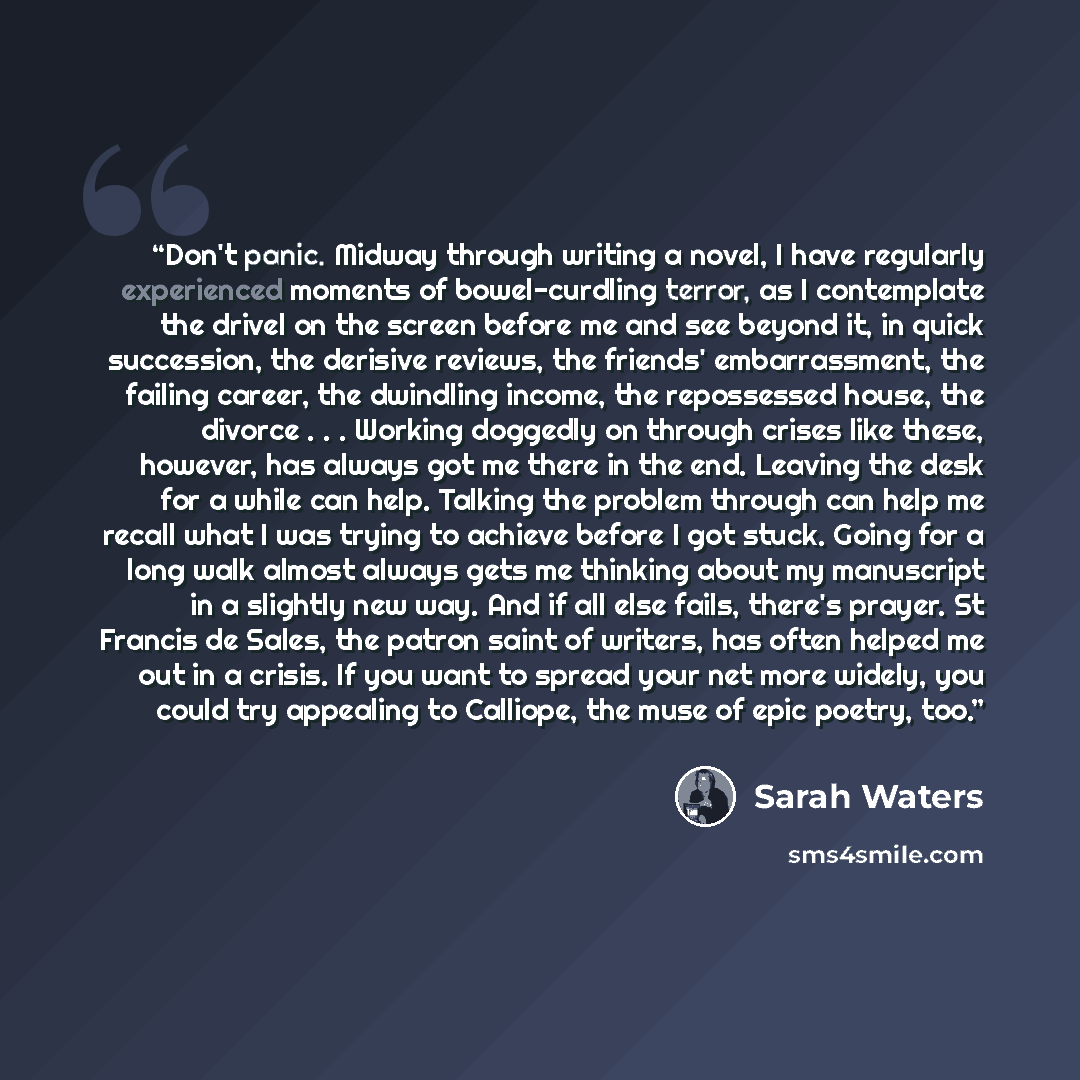 “Don't panic. Midway through writing a novel, I have regularly experienced moments of bowel-curdling terror, as I contemplate the drivel on the screen before me and see beyond it, in quick succession, the derisive reviews, the friends' embarrassment, the failing career, the dwindling income, the…” quote by Sarah Waters