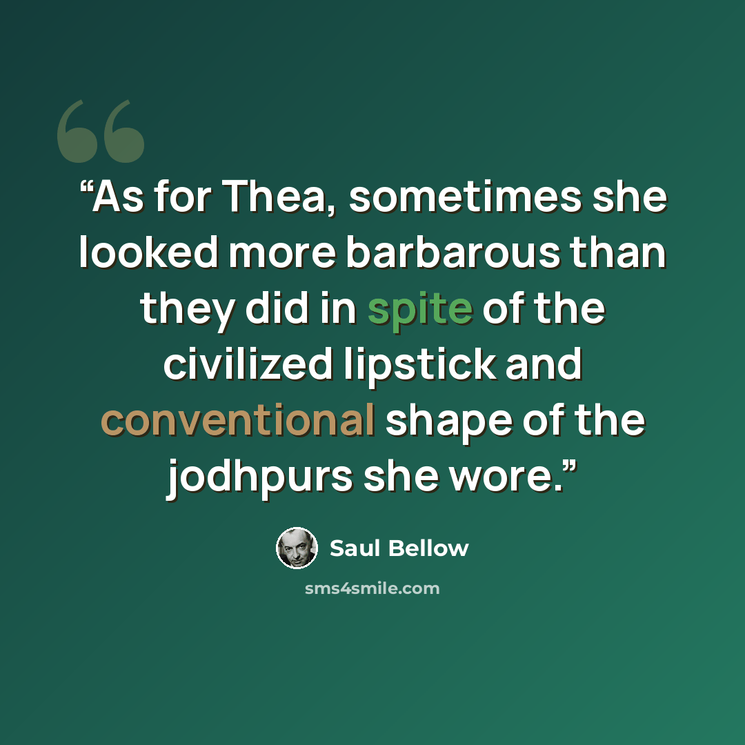 “As for Thea, sometimes she looked more barbarous than they did in spite of the civilized lipstick and conventional shape of the jodhpurs she wore.” quote by Saul Bellow