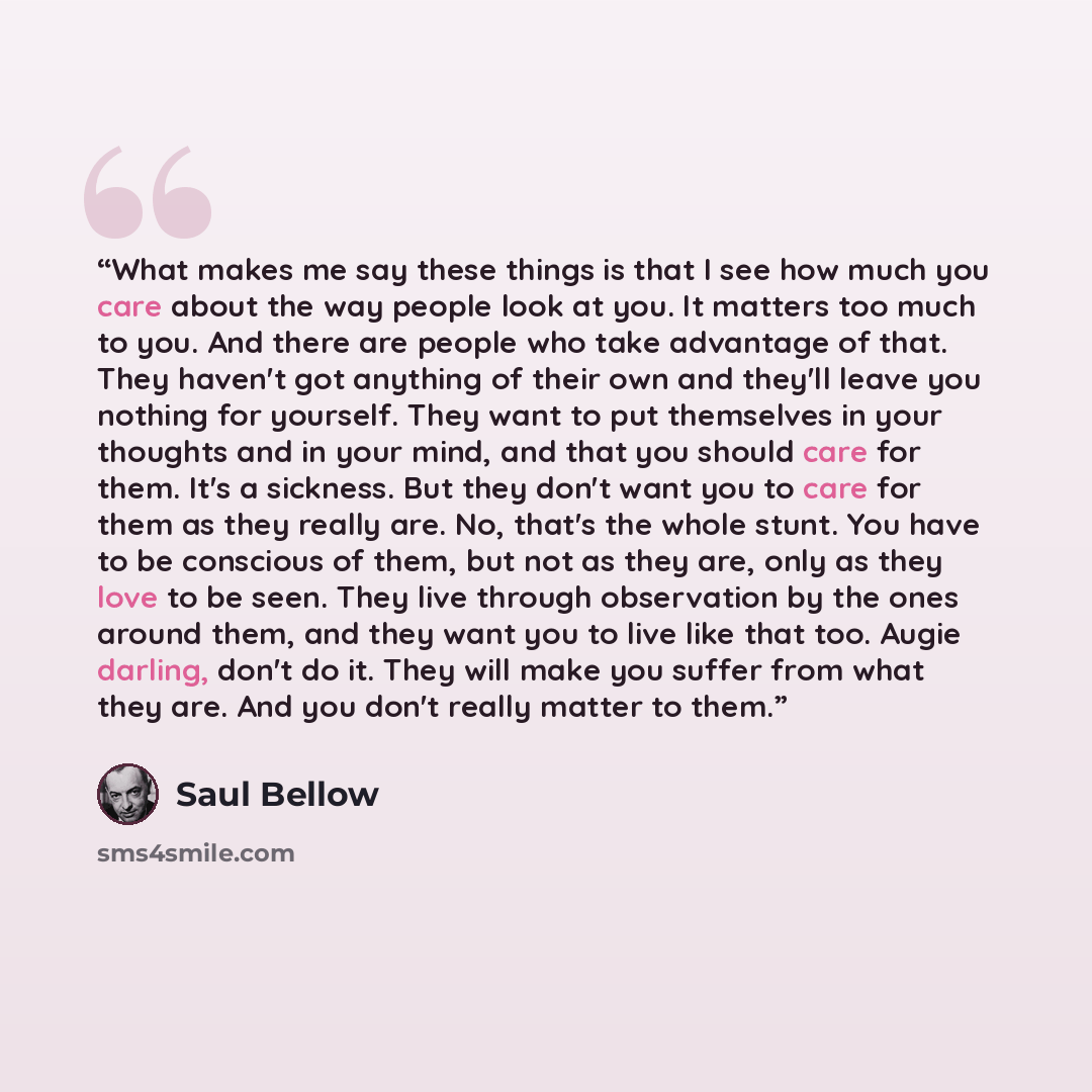 “What makes me say these things is that I see how much you care about the way people look at you. It matters too much to you. And there are people who take advantage of that. They haven't got anything of their own and they'll leave you nothing for yourself. They want to put themselves in your…” quote by Saul Bellow