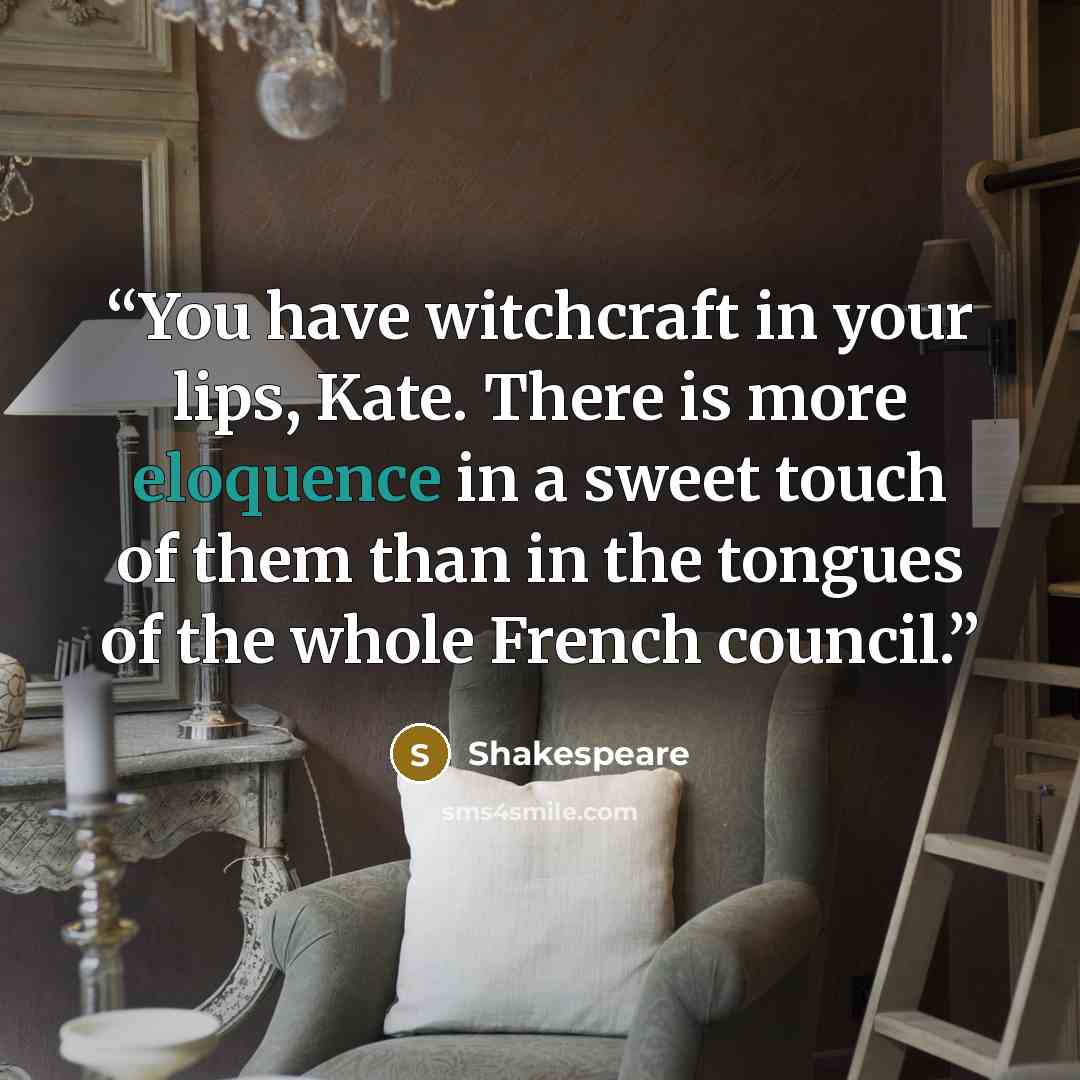 “You have witchcraft in your lips, Kate. There is more eloquence in a sweet touch of them than in the tongues of the whole French council.” quote by Shakespeare