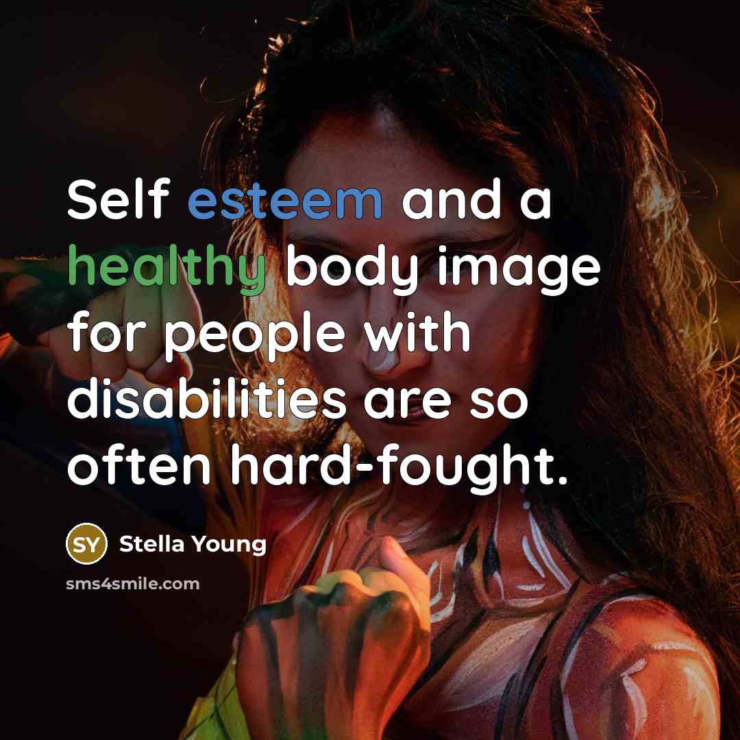 “Self esteem and a healthy body image for people with disabilities are so often hard-fought.” quote by Stella Young
