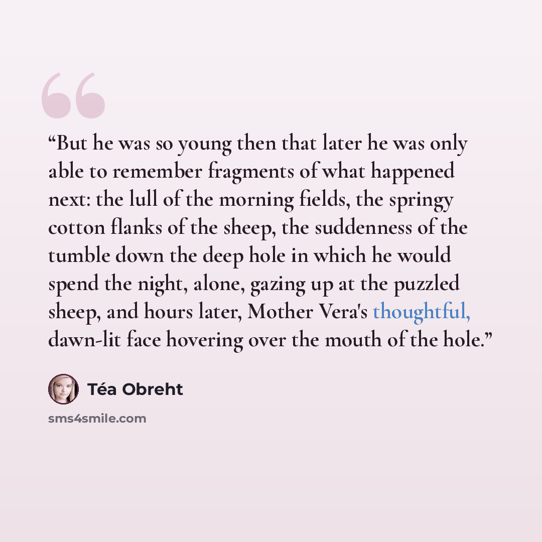 “But he was so young then that later he was only able to remember fragments of what happened next: the lull of the morning fields, the springy cotton flanks of the sheep, the suddenness of the tumble down the deep hole in which he would spend the night, alone, gazing up at the puzzled sheep, and…” quote by Téa Obreht