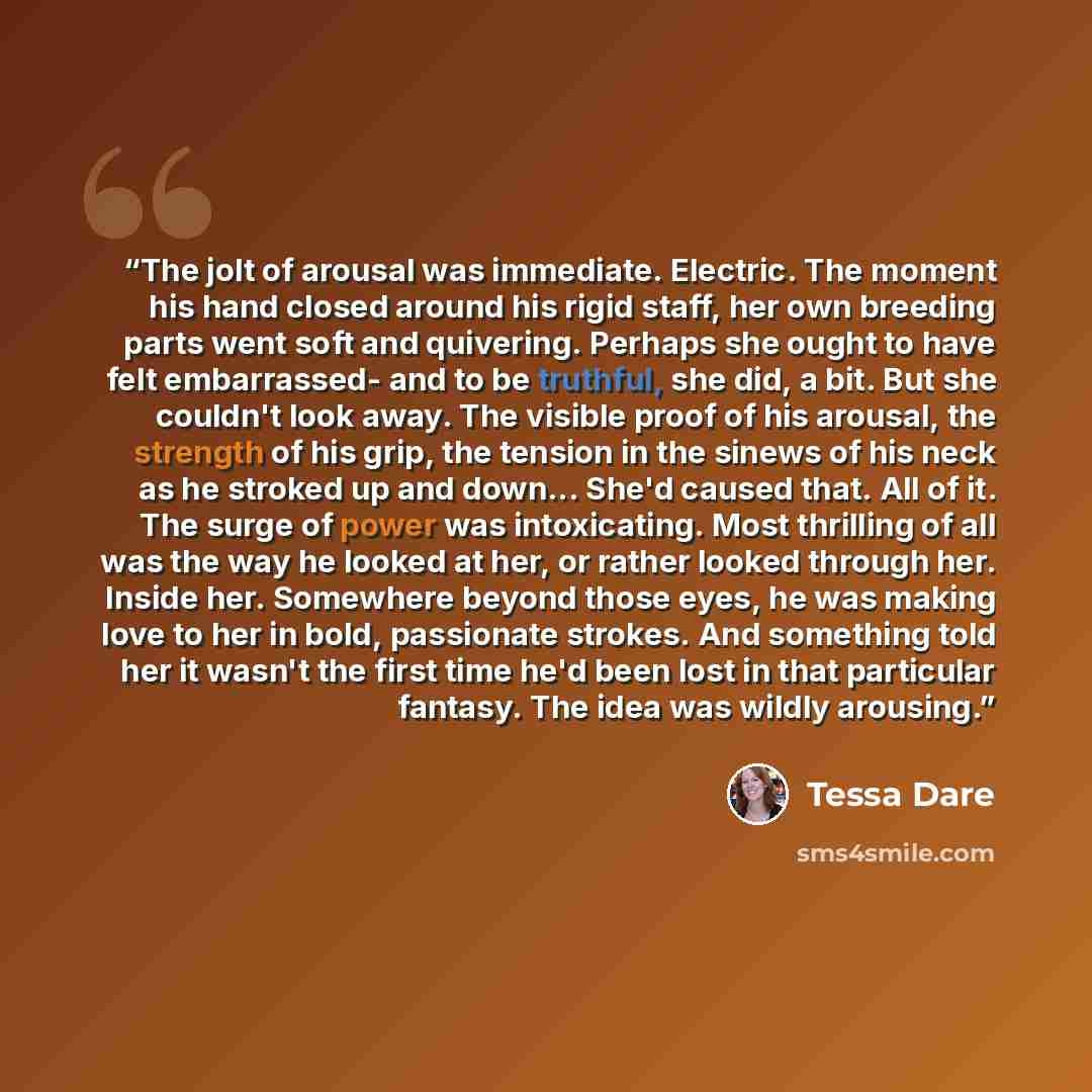 “The jolt of arousal was immediate. Electric. The moment his hand closed around his rigid staff, her own breeding parts went soft and quivering. Perhaps she ought to have felt embarrassed- and to be truthful, she did, a bit. But she couldn't look away. The visible proof of his arousal, the strength…” quote by Tessa Dare
