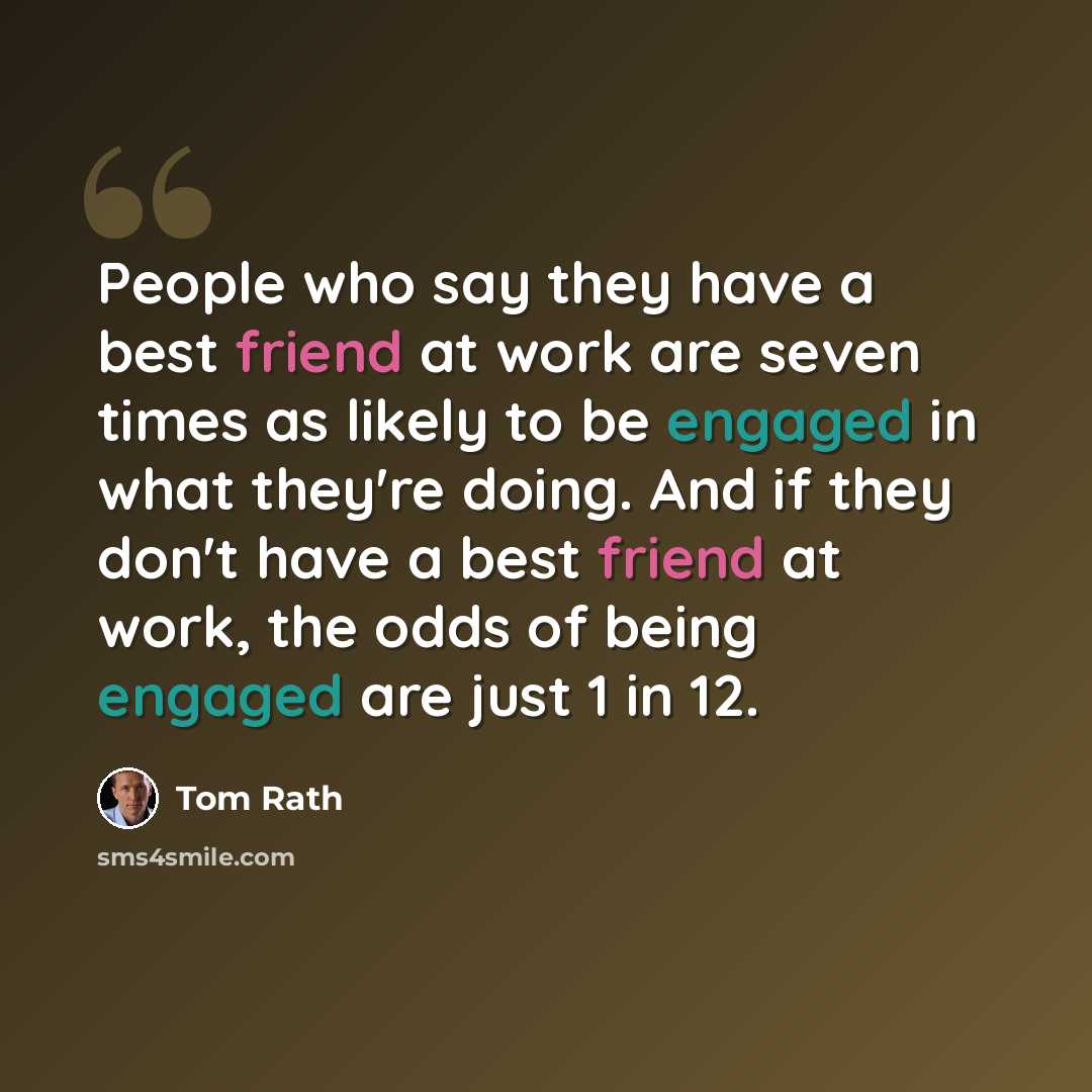 “People who say they have a best friend at work are seven times as likely to be engaged in what they're doing. And if they don't have a best friend at work, the odds of being engaged are just 1 in 12.” quote by Tom Rath