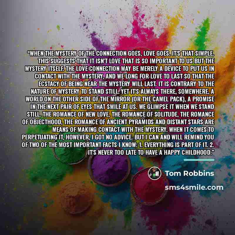 “When the mystery of the connection goes, love goes. It's that simple. This suggests that it isn't love that is so important to us but the mystery itself. The love connection may be merely a device to put us in contact with the mystery, and we long for love to last so that the ecstacy of being near…” quote by Tom Robbins