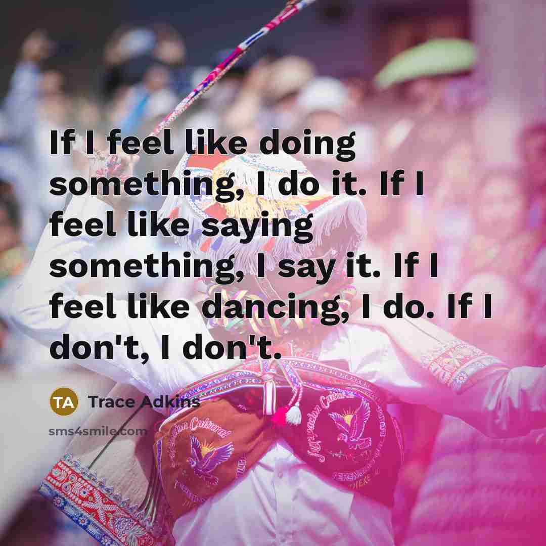 “If I feel like doing something, I do it. If I feel like saying something, I say it. If I feel like dancing, I do. If I don't, I don't.” quote by Trace Adkins