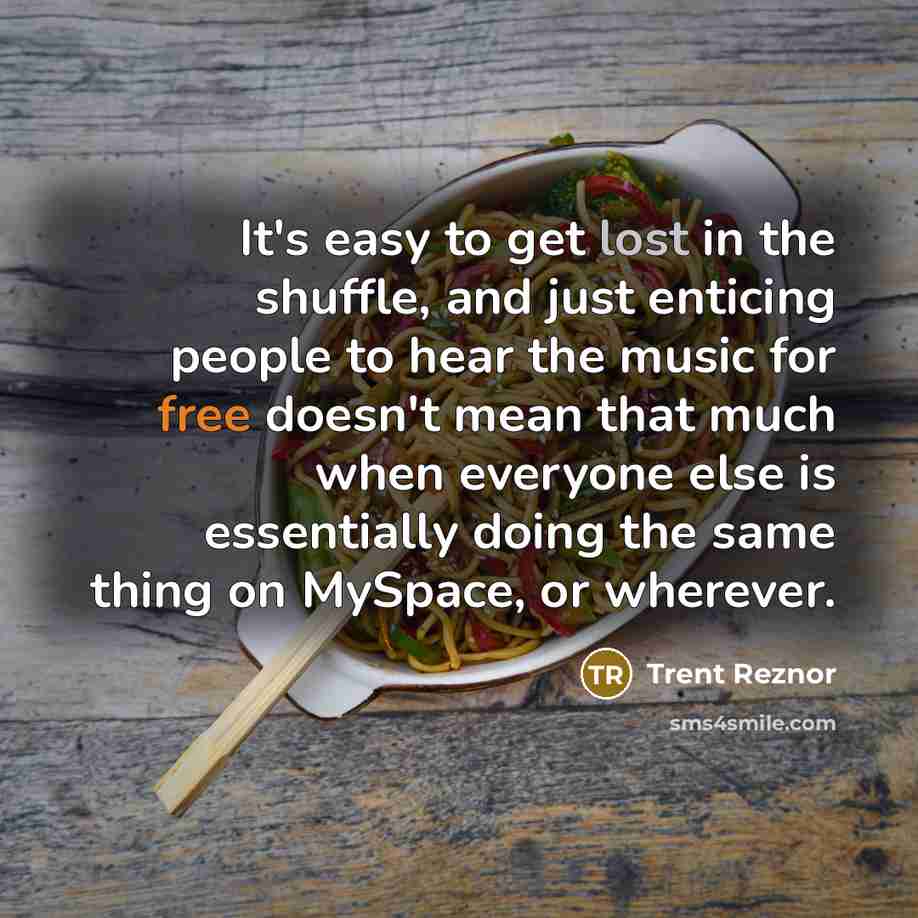 “It's easy to get lost in the shuffle, and just enticing people to hear the music for free doesn't mean that much when everyone else is essentially doing the same thing on MySpace, or wherever.” quote by Trent Reznor