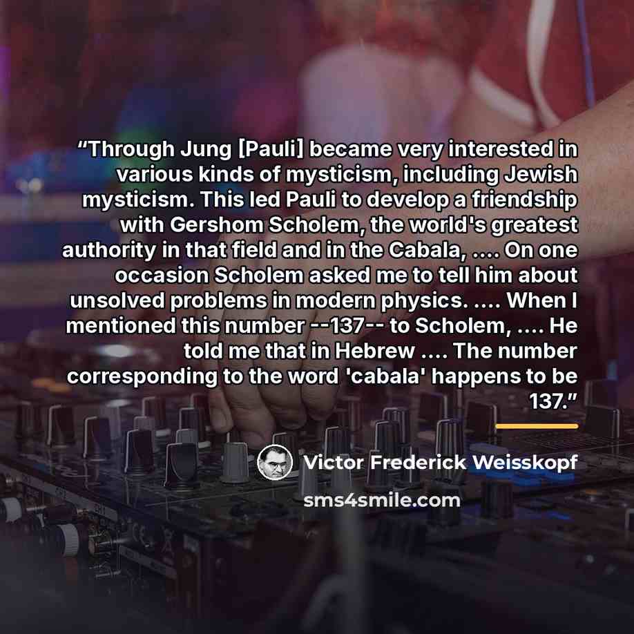 “Through Jung [Pauli] became very interested in various kinds of mysticism, including Jewish mysticism. This led Pauli to develop a friendship with Gershom Scholem, the world's greatest authority in that field and in the Cabala, … On one occasion Scholem asked me to tell him about unsolved problems…” quote by Victor Frederick Weisskopf