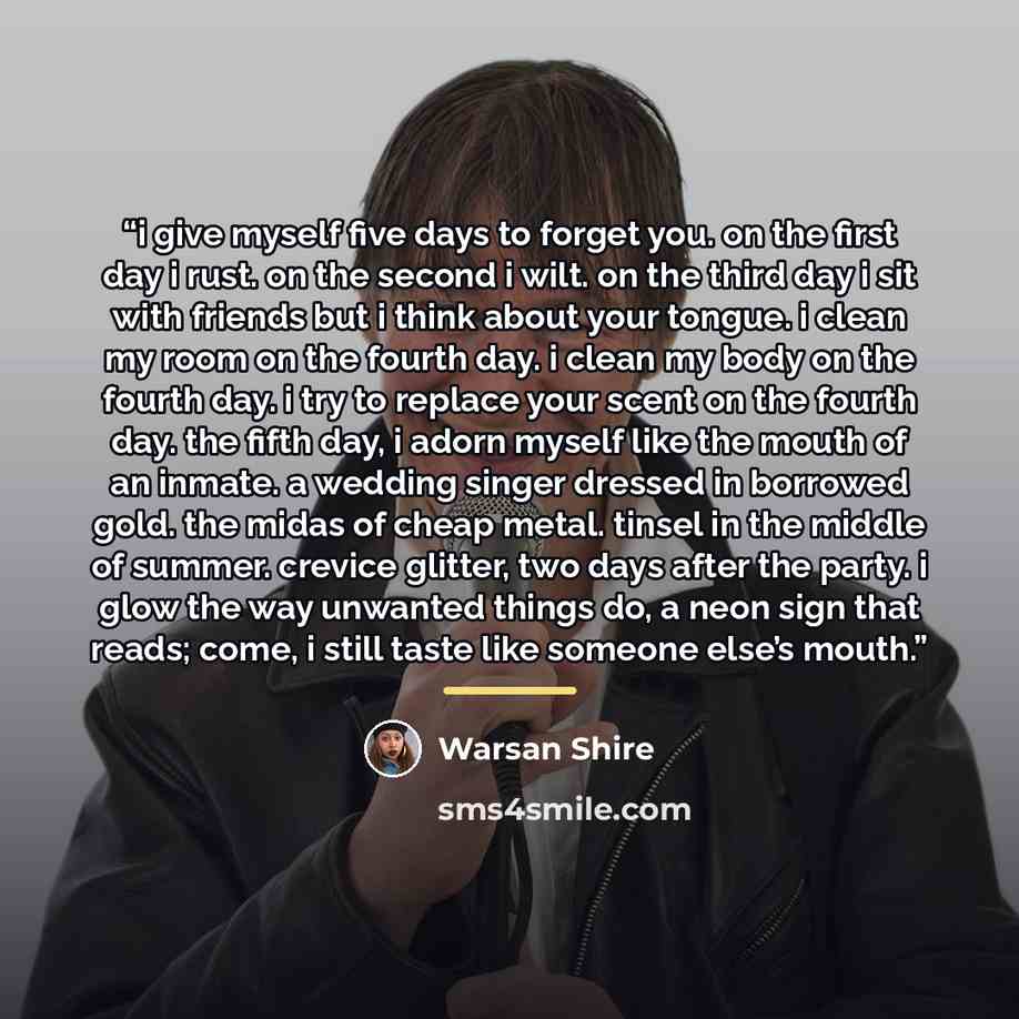 “i give myself five days to forget you. on the first day i rust. on the second i wilt. on the third day i sit with friends but i think about your tongue. i clean my room on the fourth day. i clean my body on the fourth day. i try to replace your scent on the fourth day. the fifth day, i adorn…” quote by Warsan Shire