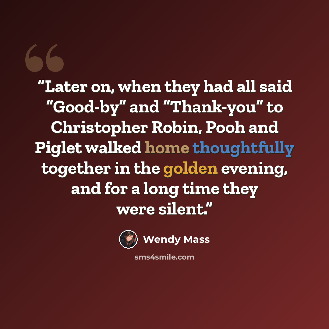 “Later on, when they had all said “Good-by” and “Thank-you” to Christopher Robin, Pooh and Piglet walked home thoughtfully together in the golden evening, and for a long time they were silent.” quote by Wendy Mass
