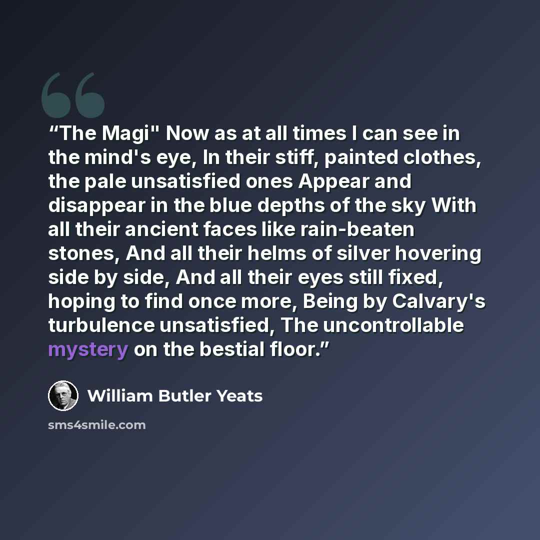 “The Magi" Now as at all times I can see in the mind's eye, In their stiff, painted clothes, the pale unsatisfied ones Appear and disappear in the blue depths of the sky With all their ancient faces like rain-beaten stones, And all their helms of silver hovering side by side, And all their eyes…” quote by William Butler Yeats