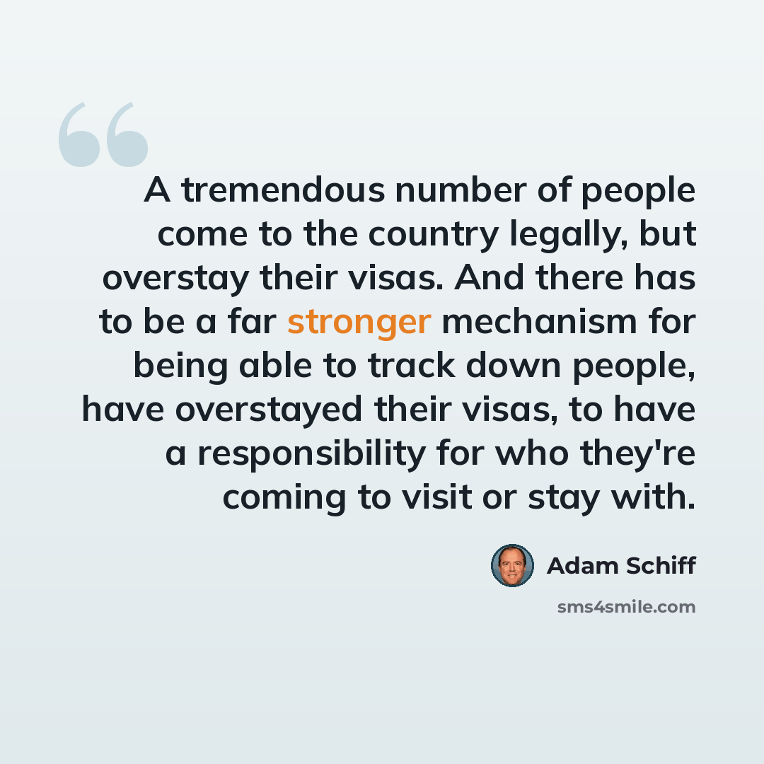“A tremendous number of people come to the country legally, but overstay their visas. And there has to be a far stronger mechanism for being able to track down people, have overstayed their visas, to have a responsibility for who they're coming to visit or stay with.” quote by Adam Schiff