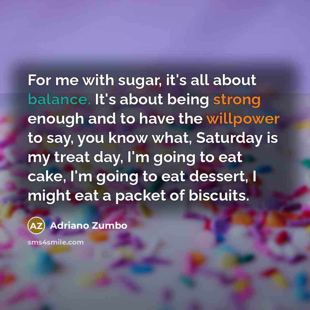 “For me with sugar, it's all about balance. It's about being strong enough and to have the willpower to say, you know what, Saturday is my treat day, I'm going to eat cake, I'm going to eat dessert, I might eat a packet of biscuits.” quote by Adriano Zumbo