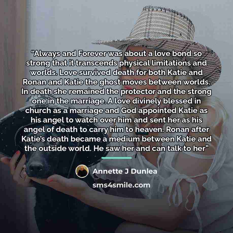 “Always and Forever was about a love bond so strong that it transcends physical limitations and worlds. Love survived death for both Katie and Ronan and Katie the ghost moves between worlds. In death she remained the protector and the strong one in the marriage. A love divinely blessed in church as…” quote by Annette J Dunlea