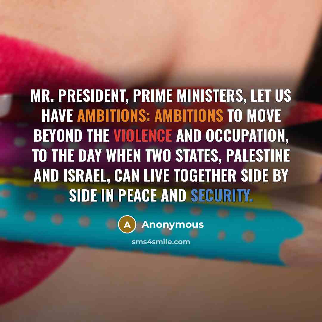 “Mr. President, prime ministers, let us have ambitions: ambitions to move beyond the violence and occupation, to the day when two states, Palestine and Israel, can live together side by side in peace and security.” quote by Anonymous