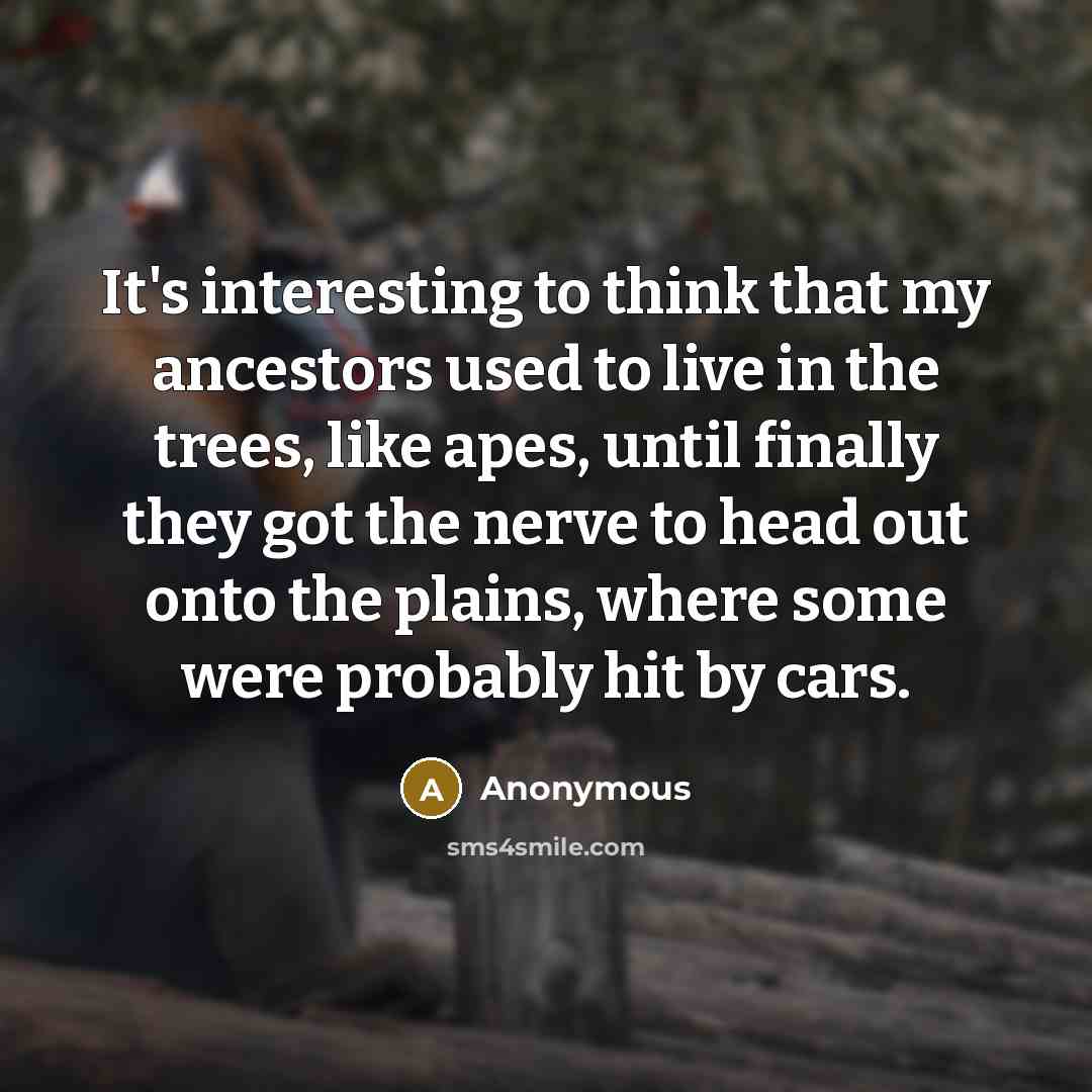 “It's interesting to think that my ancestors used to live in the trees, like apes, until finally they got the nerve to head out onto the plains, where some were probably hit by cars.” quote by Anonymous