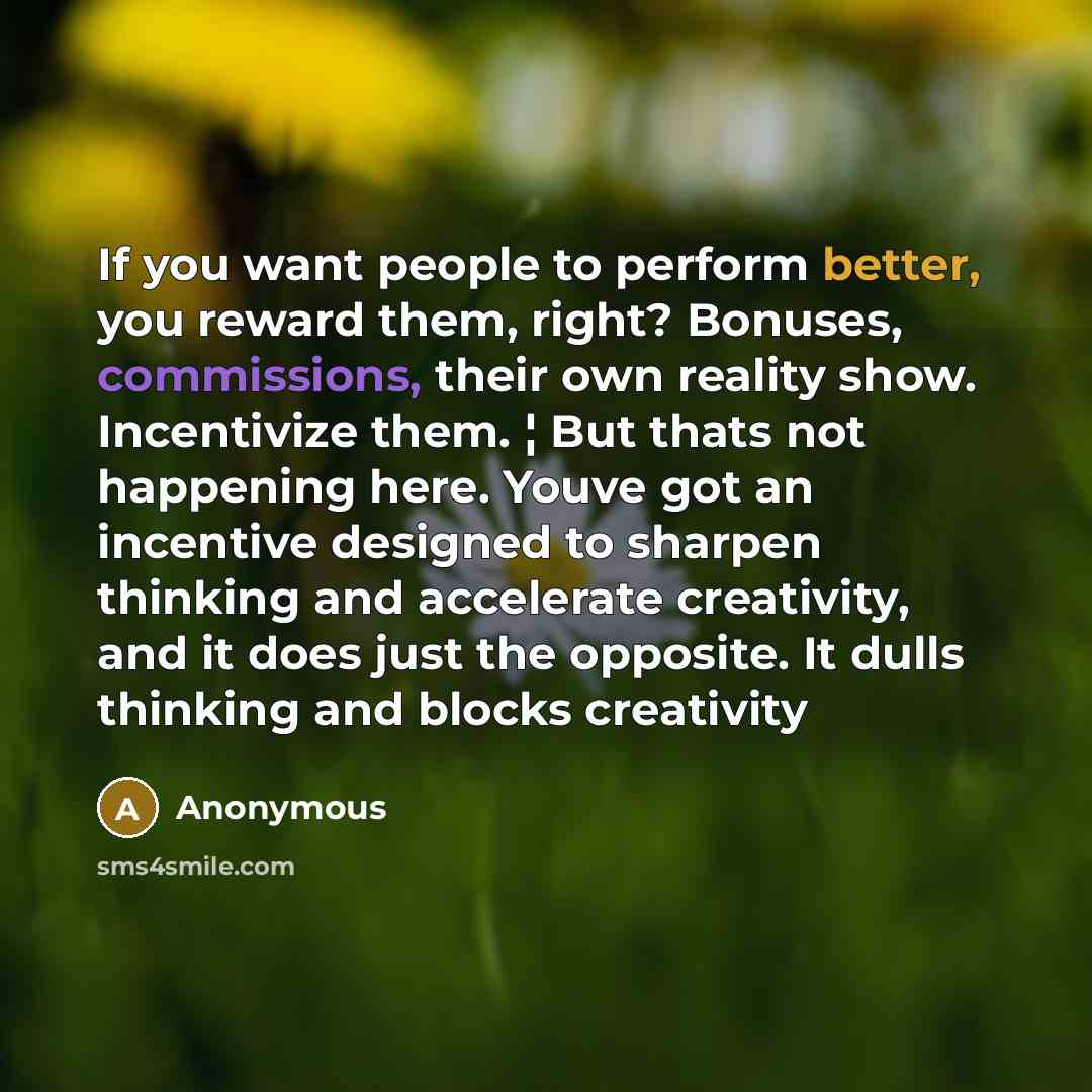 “If you want people to perform better, you reward them, right? Bonuses, commissions, their own reality show. Incentivize them. ¦ But thats not happening here. Youve got an incentive designed to sharpen thinking and accelerate creativity, and it does just the opposite. It dulls thinking and blocks…” quote by Anonymous