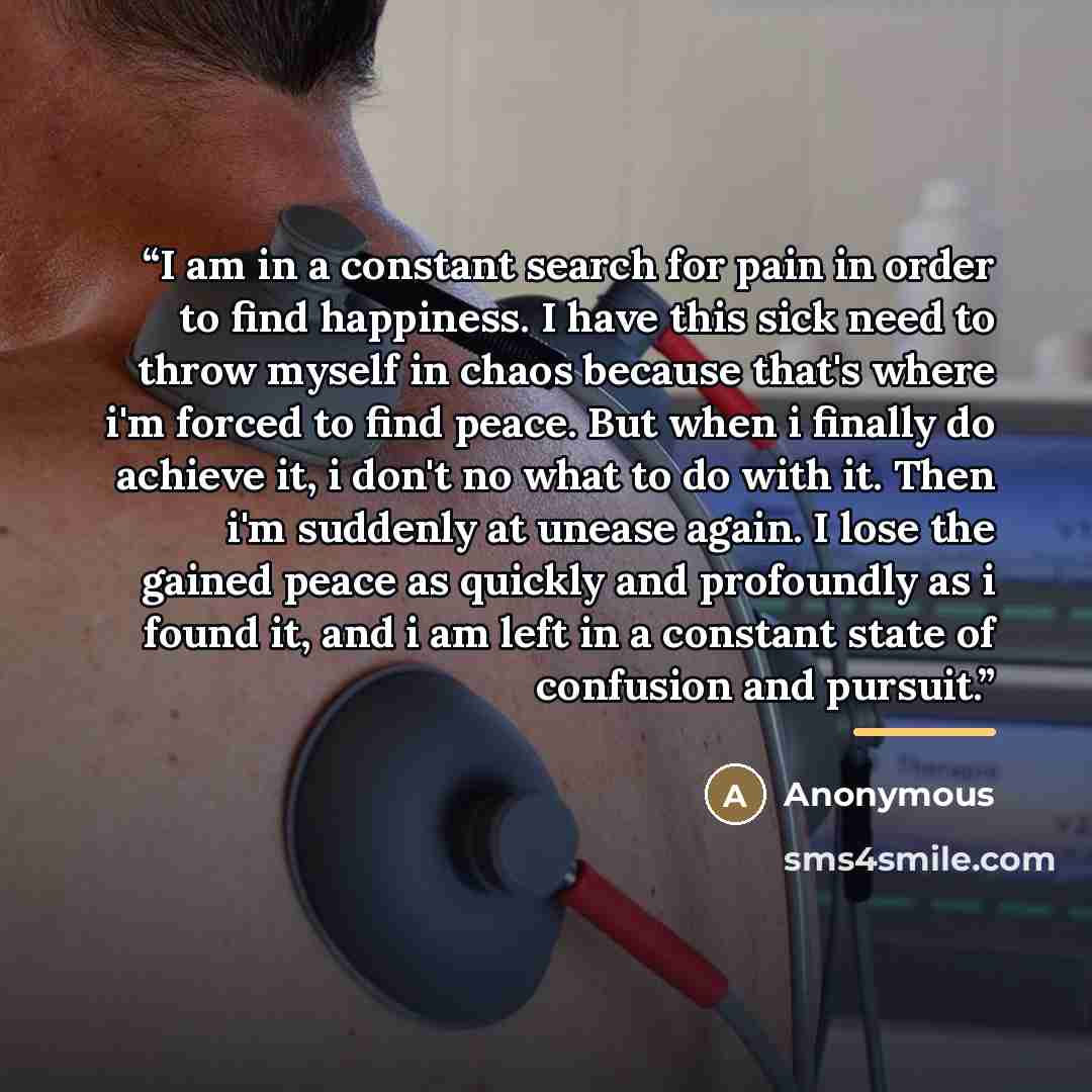 “I am in a constant search for pain in order to find happiness. I have this sick need to throw myself in chaos because that's where i'm forced to find peace. But when i finally do achieve it, i don't no what to do with it. Then i'm suddenly at unease again. I lose the gained peace as quickly and…” quote by Anonymous