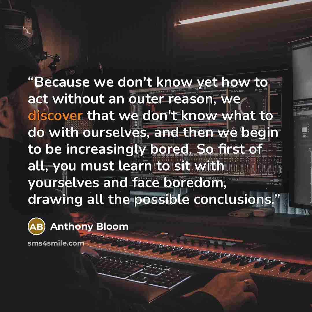 “Because we don't know yet how to act without an outer reason, we discover that we don't know what to do with ourselves, and then we begin to be increasingly bored. So first of all, you must learn to sit with yourselves and face boredom, drawing all the possible conclusions.” quote by Anthony Bloom
