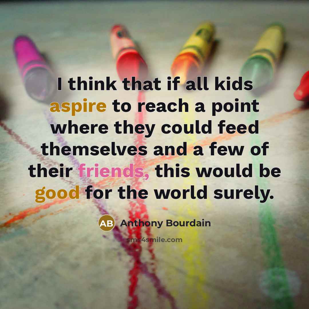 “I think that if all kids aspire to reach a point where they could feed themselves and a few of their friends, this would be good for the world surely.” quote by Anthony Bourdain