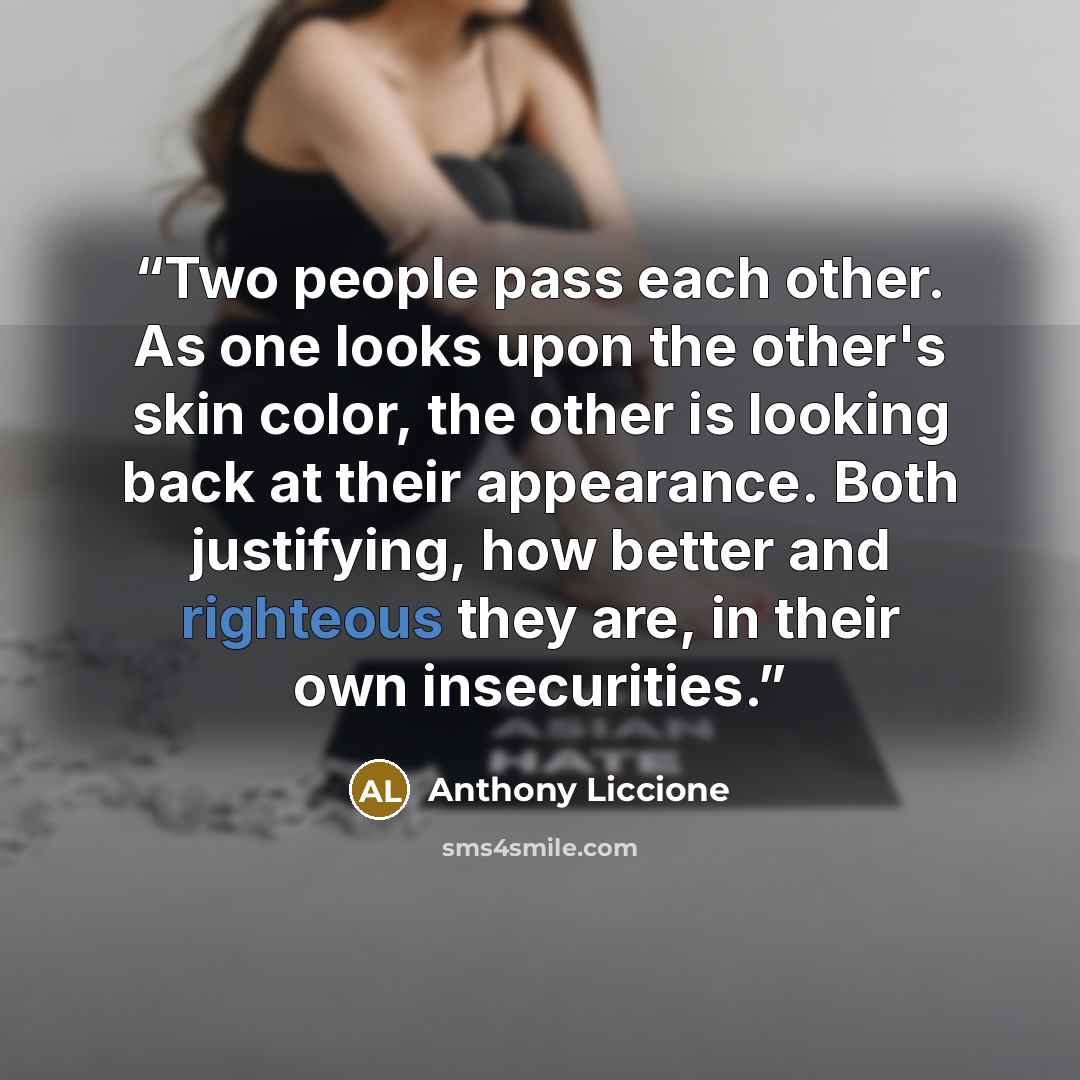 “Two people pass each other. As one looks upon the other's skin color, the other is looking back at their appearance. Both justifying, how better and righteous they are, in their own insecurities.” quote by Anthony Liccione