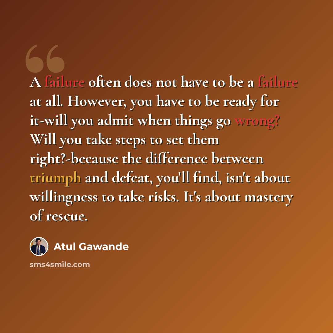 “A failure often does not have to be a failure at all. However, you have to be ready for it-will you admit when things go wrong? Will you take steps to set them right?-because the difference between triumph and defeat, you'll find, isn't about willingness to take risks. It's about mastery of rescue.” quote by Atul Gawande