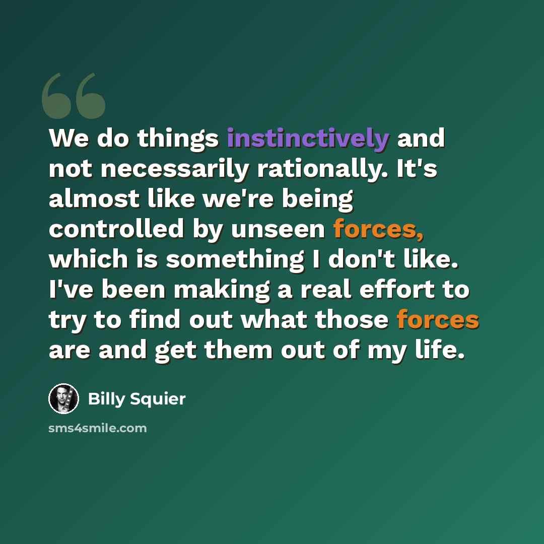 “We do things instinctively and not necessarily rationally. It's almost like we're being controlled by unseen forces, which is something I don't like. I've been making a real effort to try to find out what those forces are and get them out of my life.” quote by Billy Squier