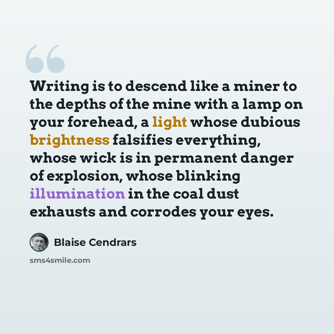 “Writing is to descend like a miner to the depths of the mine with a lamp on your forehead, a light whose dubious brightness falsifies everything, whose wick is in permanent danger of explosion, whose blinking illumination in the coal dust exhausts and corrodes your eyes.” quote by Blaise Cendrars