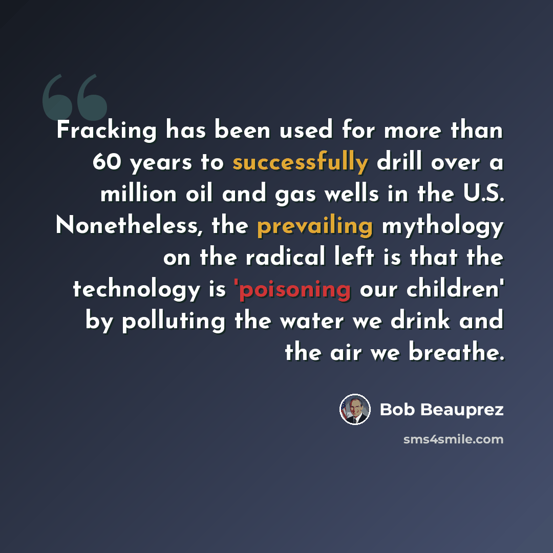 “Fracking has been used for more than 60 years to successfully drill over a million oil and gas wells in the U.S. Nonetheless, the prevailing mythology on the radical left is that the technology is 'poisoning our children' by polluting the water we drink and the air we breathe.” quote by Bob Beauprez