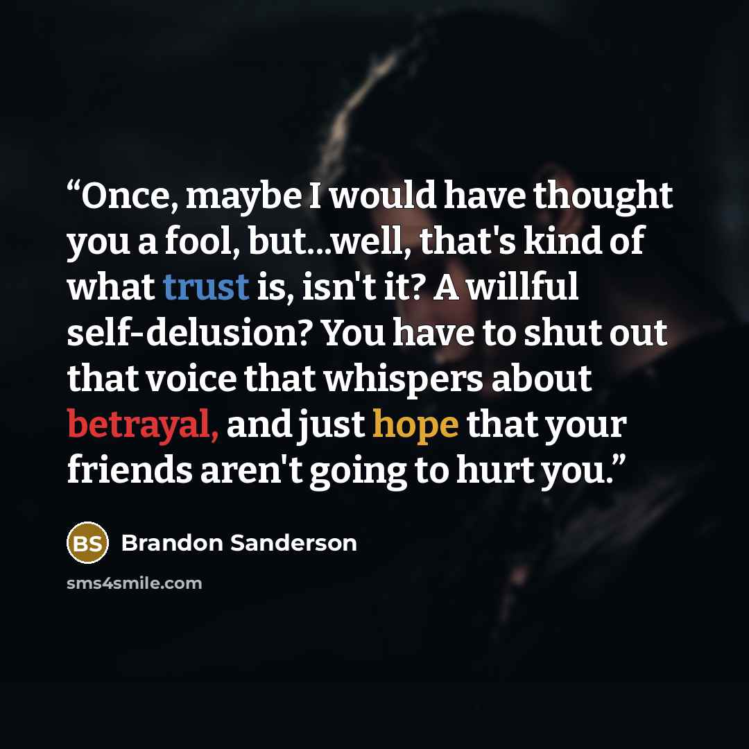 “Once, maybe I would have thought you a fool, but...well, that's kind of what trust is, isn't it? A willful self-delusion? You have to shut out that voice that whispers about betrayal, and just hope that your friends aren't going to hurt you.” quote by Brandon Sanderson