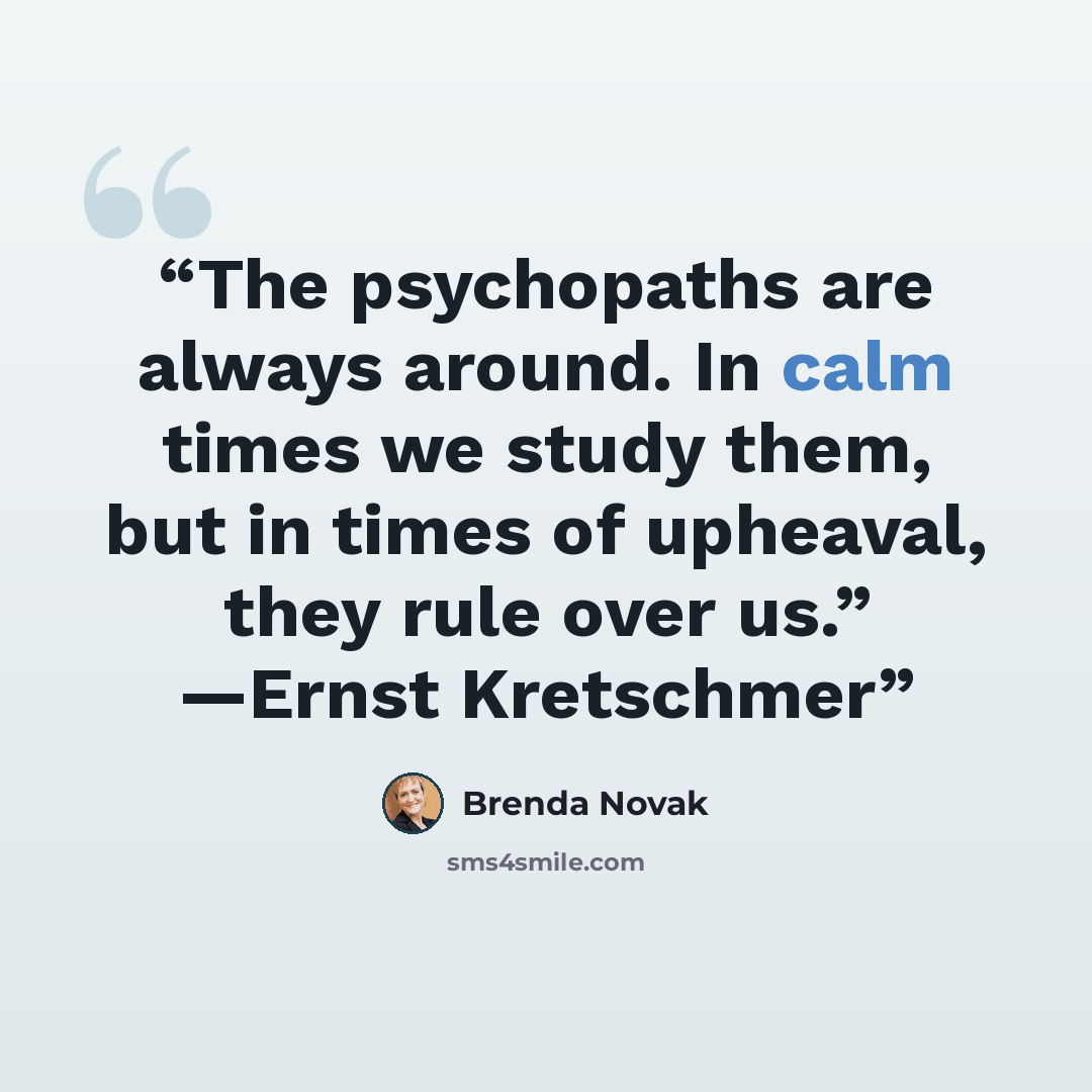 “The psychopaths are always around. In calm times we study them, but in times of upheaval, they rule over us.” —Ernst Kretschmer” quote by Brenda Novak