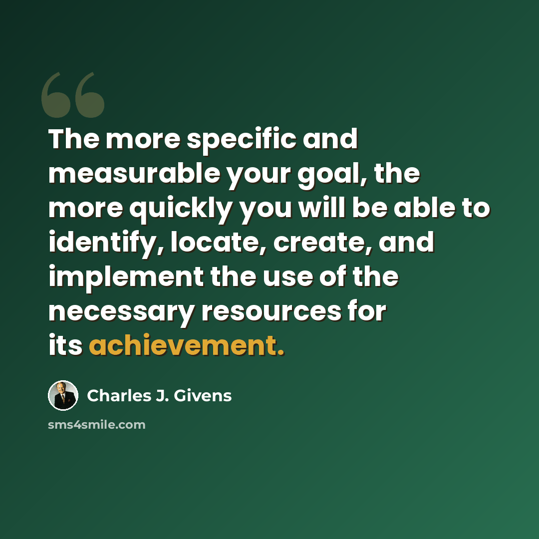 “The more specific and measurable your goal, the more quickly you will be able to identify, locate, create, and implement the use of the necessary resources for its achievement.” quote by Charles J. Givens
