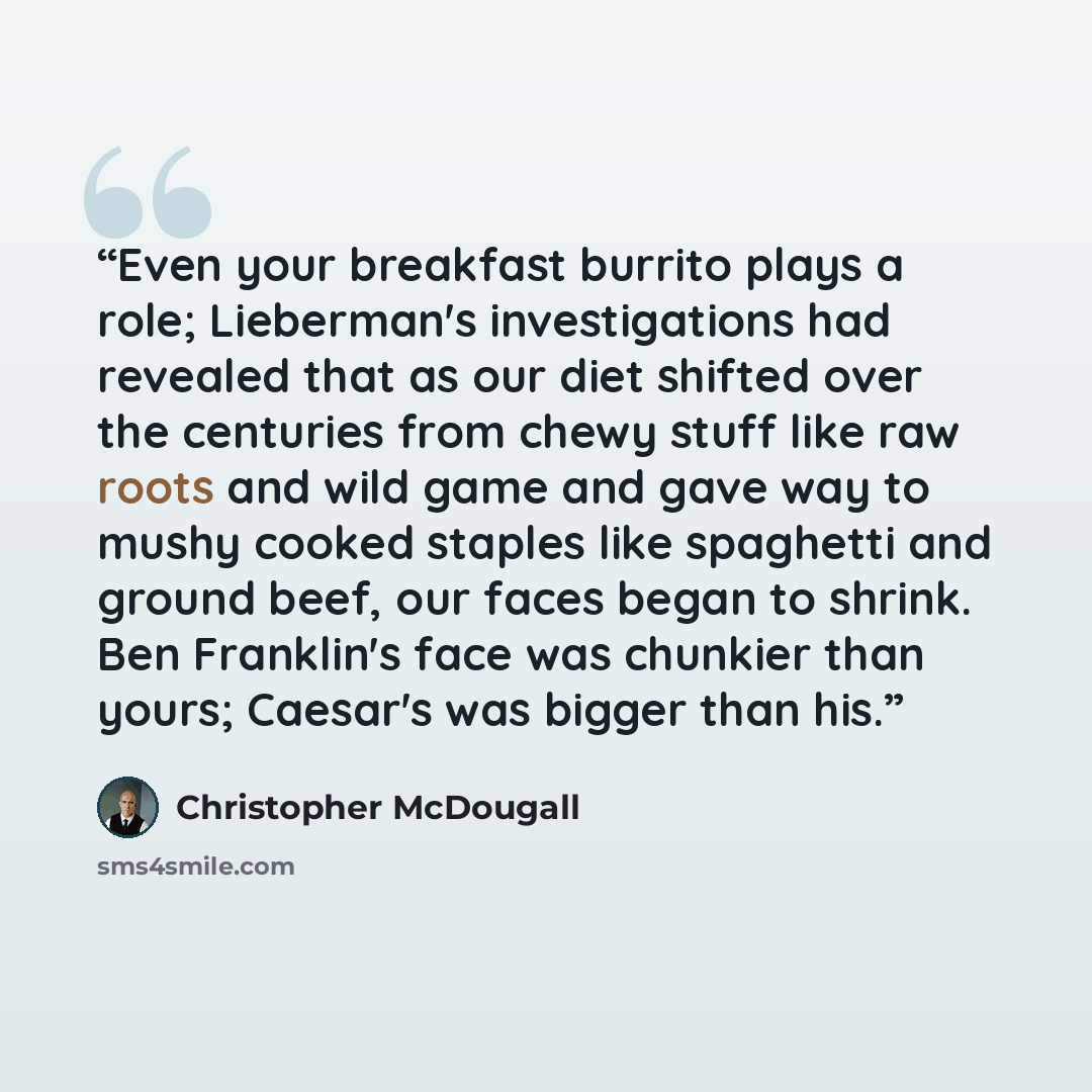 “Even your breakfast burrito plays a role; Lieberman's investigations had revealed that as our diet shifted over the centuries from chewy stuff like raw roots and wild game and gave way to mushy cooked staples like spaghetti and ground beef, our faces began to shrink. Ben Franklin's face was…” quote by Christopher McDougall