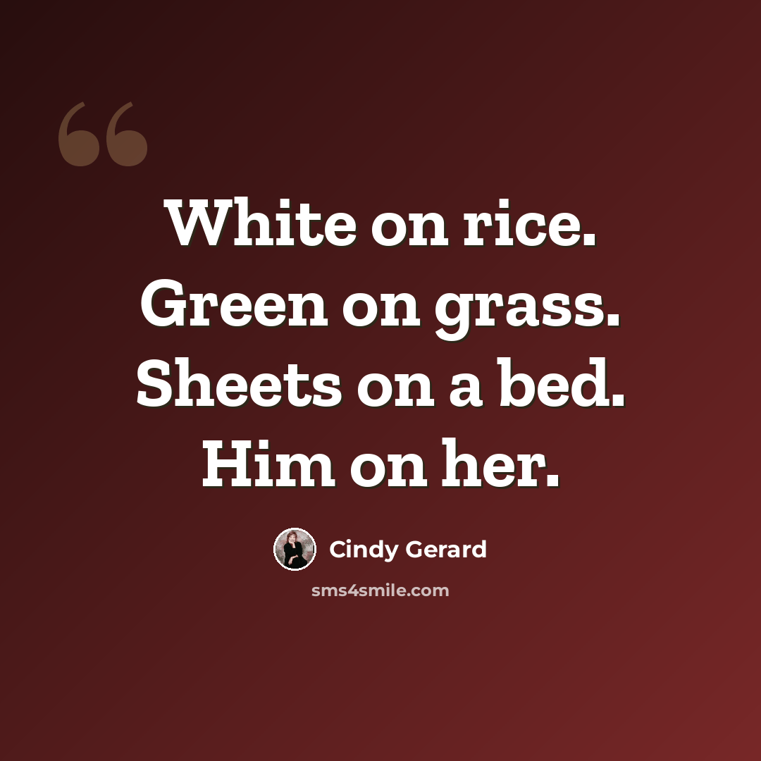 “White on rice. Green on grass. Sheets on a bed. Him on her.” quote by Cindy Gerard