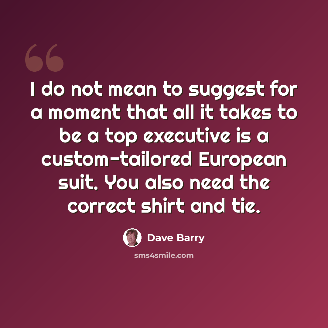 “I do not mean to suggest for a moment that all it takes to be a top executive is a custom-tailored European suit. You also need the correct shirt and tie.” quote by Dave Barry