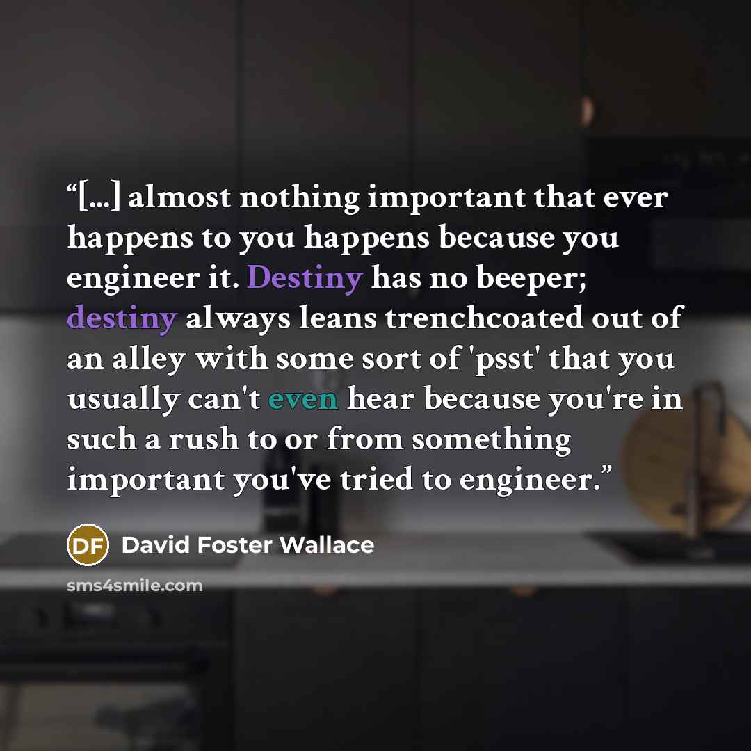 “[...] almost nothing important that ever happens to you happens because you engineer it. Destiny has no beeper; destiny always leans trenchcoated out of an alley with some sort of 'psst' that you usually can't even hear because you're in such a rush to or from something important you've tried to…” quote by David Foster Wallace