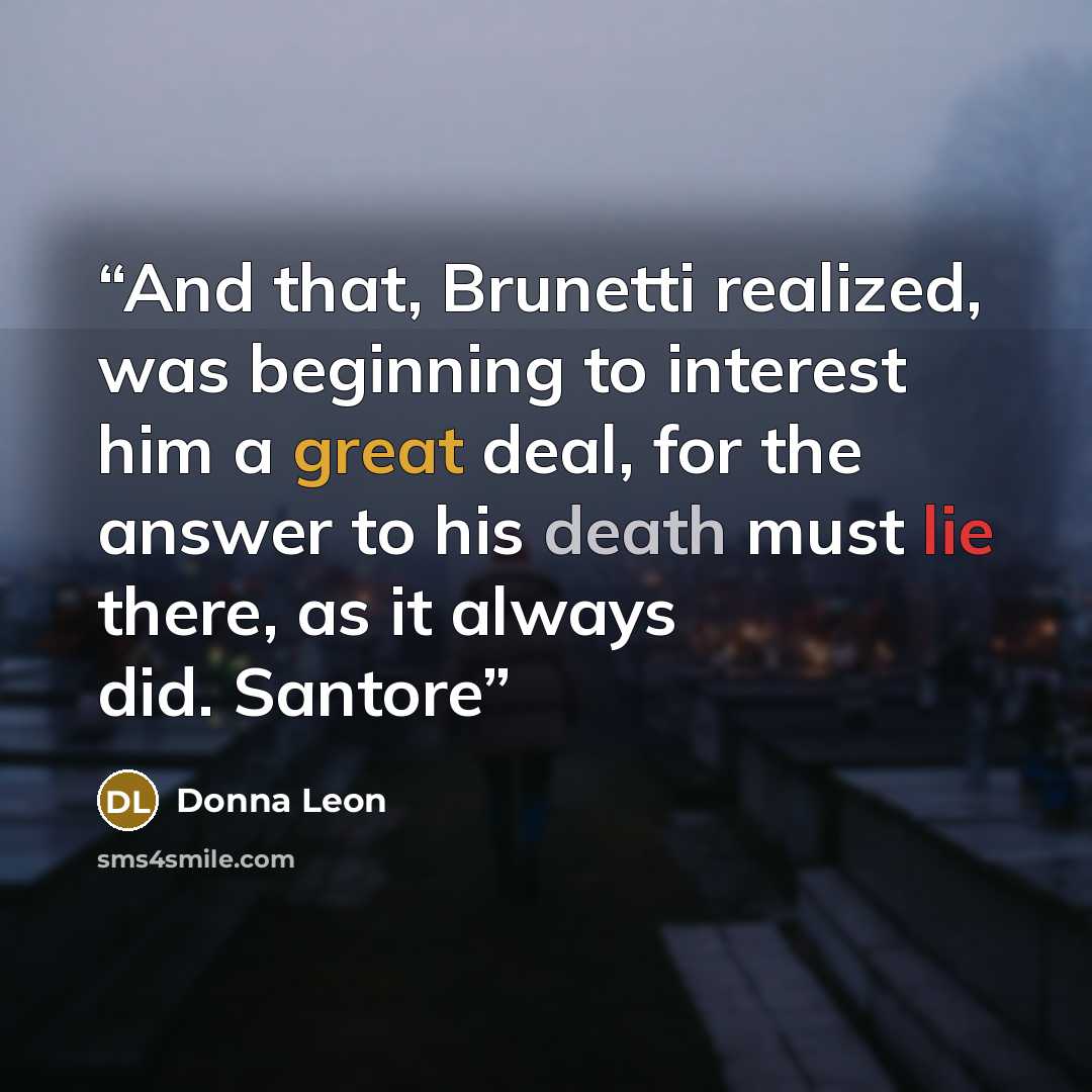 “And that, Brunetti realized, was beginning to interest him a great deal, for the answer to his death must lie there, as it always did. Santore” quote by Donna Leon
